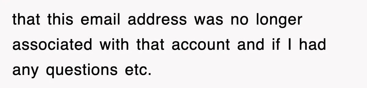 that this email address was no longer associated with that account and if I had any questions etc.
