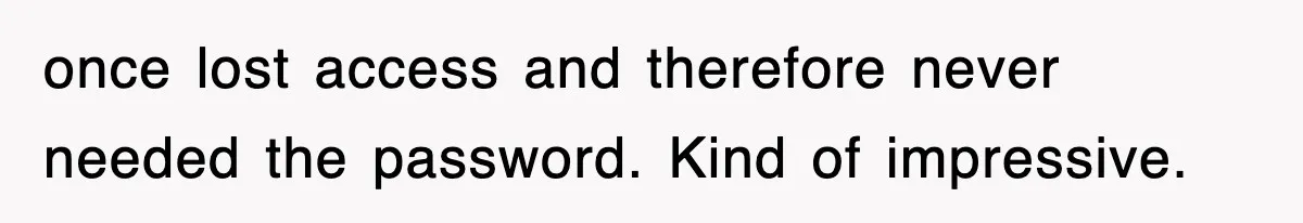 once lost access and therefore never needed the password. Kind of impressive.