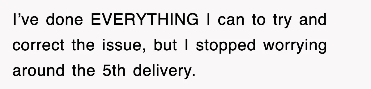 I’ve done EVERYTHING I can to try and correct the issue, but I stopped worrying around the 5th delivery.
