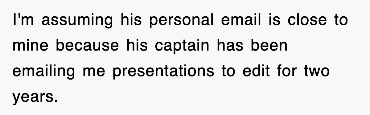 I'm assuming his personal email is close to mine because his captain has been emailing me presentations to edit for two years.