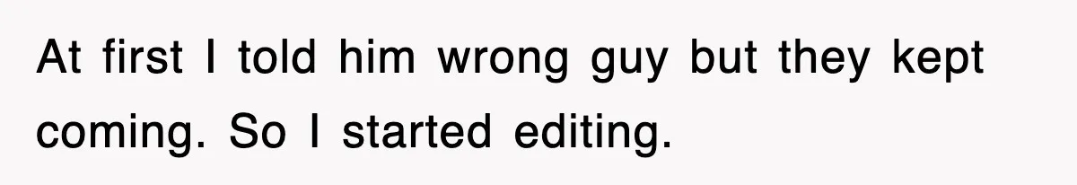 At first I told him wrong guy but they kept coming. So I started editing.