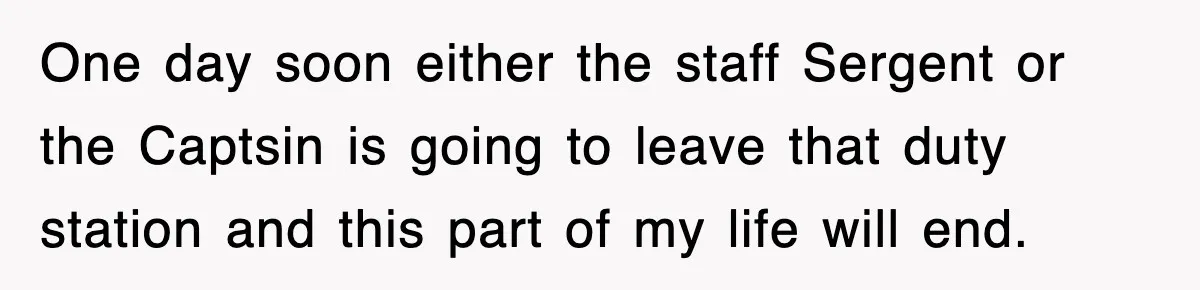 One day soon either the staff Sergent or the Captsin is going to leave that duty station and this part of my life will end.