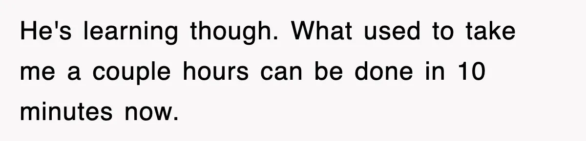 He's learning though. What used to take me a couple hours can be done in 10 minutes now.