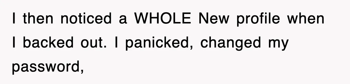 I then noticed a WHOLE New profile when I backed out. I panicked, changed my password,