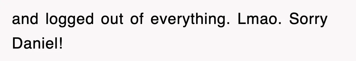 and logged out of everything. Lmao. Sorry Daniel!