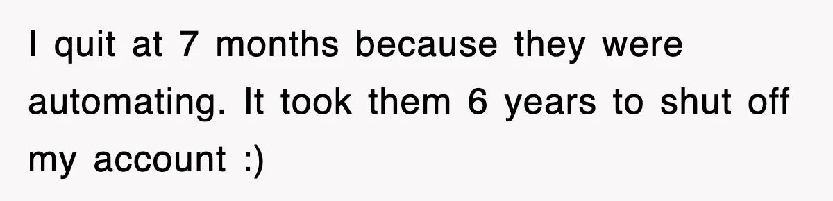 I quit at 7 months because they were automating. It took them 6 years to shut off my account :)