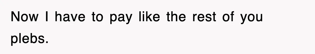 Now I have to pay like the rest of you plebs.