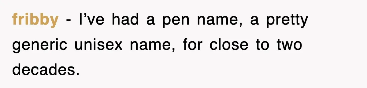fribby − I’ve had a pen name, a pretty generic unisex name, for close to two decades.