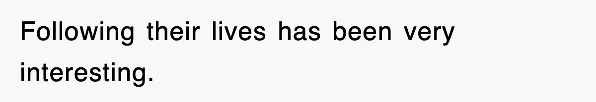 Following their lives has been very interesting.