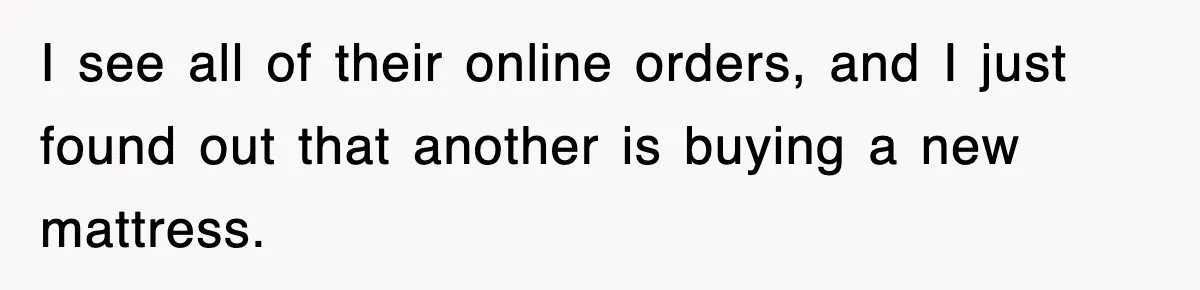 I see all of their online orders, and I just found out that another is buying a new mattress.