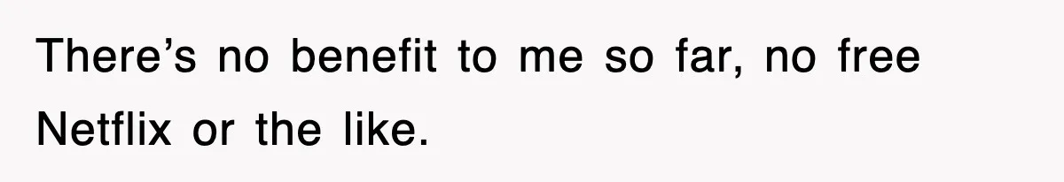 There’s no benefit to me so far, no free Netflix or the like.