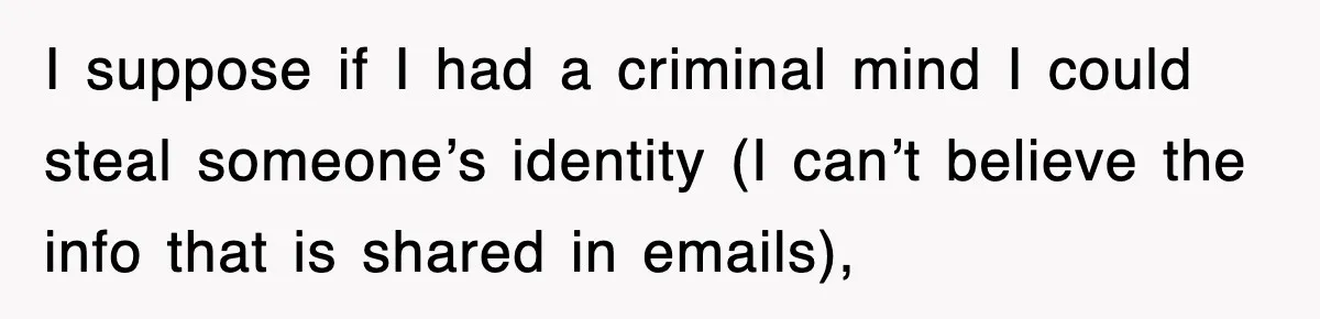 I suppose if I had a criminal mind I could steal someone’s identity (I can’t believe the info that is shared in emails),
