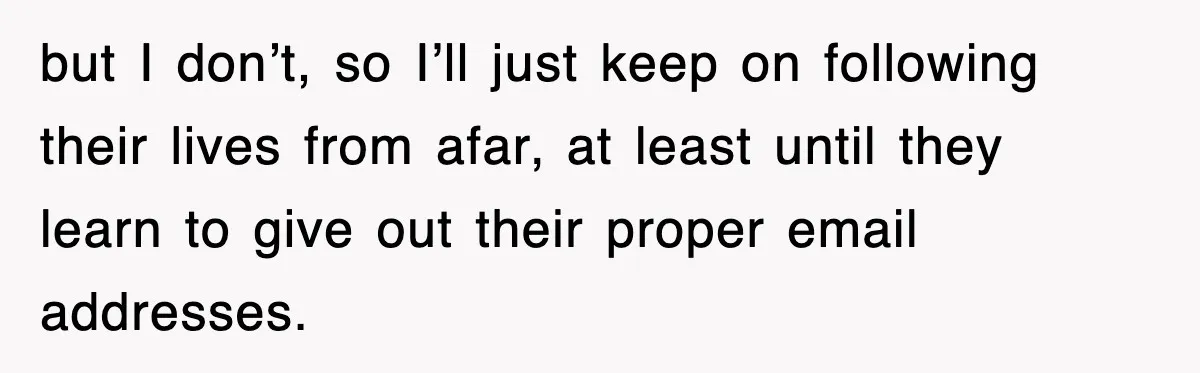 but I don’t, so I’ll just keep on following their lives from afar, at least until they learn to give out their proper email addresses.