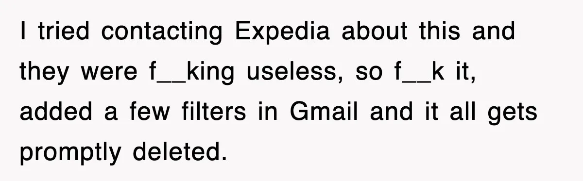 I tried contacting Expedia about this and they were f__king useless, so f__k it, added a few filters in Gmail and it all gets promptly deleted.