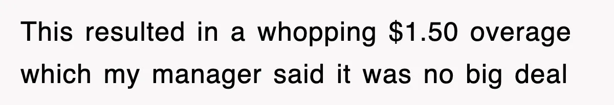 This resulted in a whopping $1.50 overage which my manager said it was no big deal