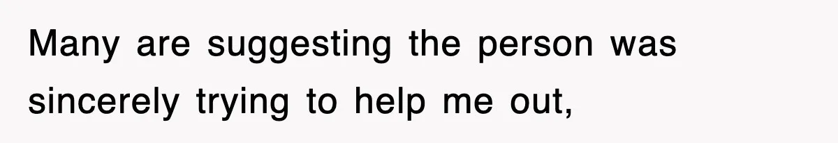 Many are suggesting the person was sincerely trying to help me out,