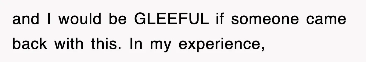 and I would be GLEEFUL if someone came back with this. In my experience,