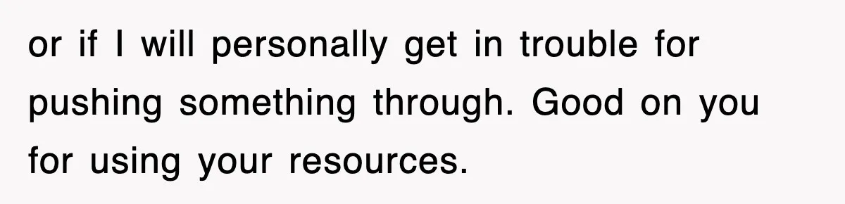 or if I will personally get in trouble for pushing something through. Good on you for using your resources.