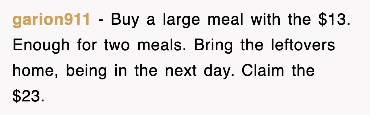 garion911 − Buy a large meal with the $13. Enough for two meals. Bring the leftovers home, being in the next day. Claim the $23.