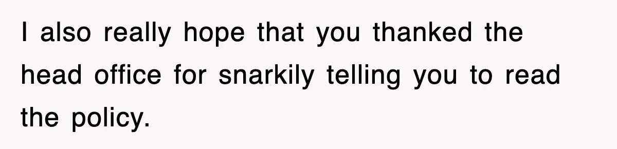I also really hope that you thanked the head office for snarkily telling you to read the policy.