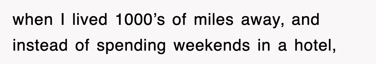 when I lived 1000’s of miles away, and instead of spending weekends in a hotel,