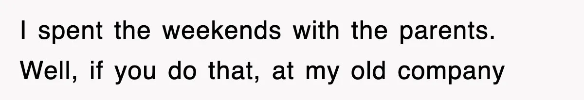 I spent the weekends with the parents. Well, if you do that, at my old company