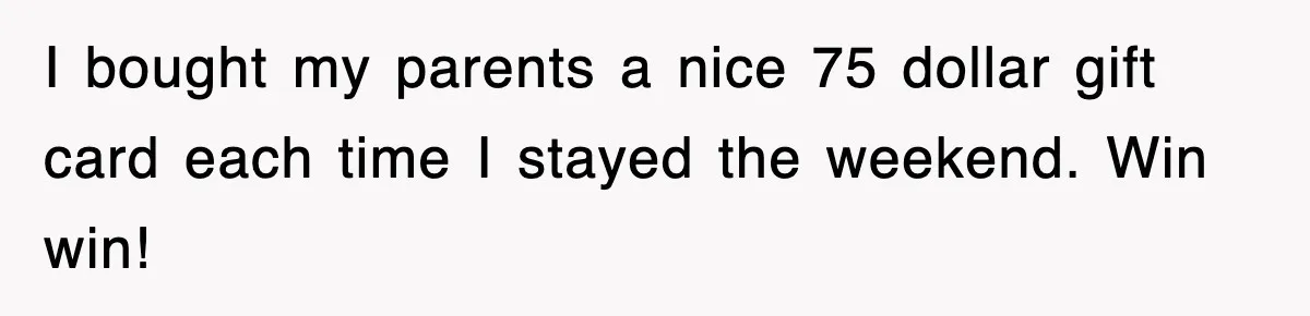 I bought my parents a nice 75 dollar gift card each time I stayed the weekend. Win win!