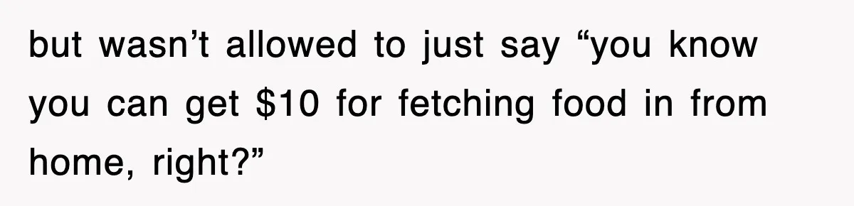but wasn’t allowed to just say “you know you can get $10 for fetching food in from home, right?”