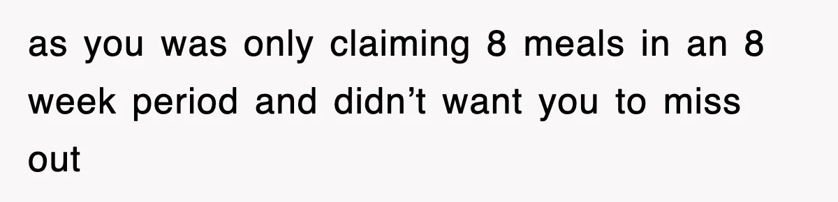 as you was only claiming 8 meals in an 8 week period and didn’t want you to miss out