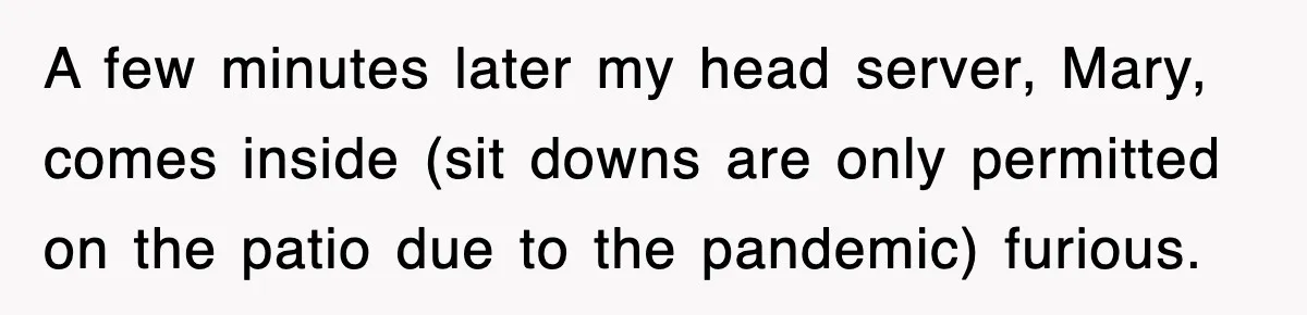 A few minutes later my head server, Mary, comes inside (sit downs are only permitted on the patio due to the pandemic) furious.