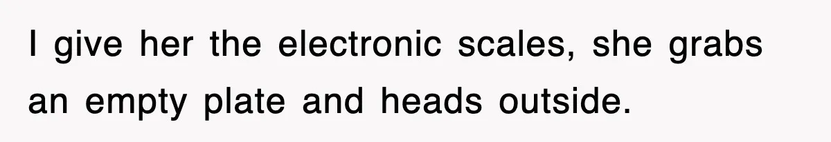 I give her the electronic scales, she grabs an empty plate and heads outside.
