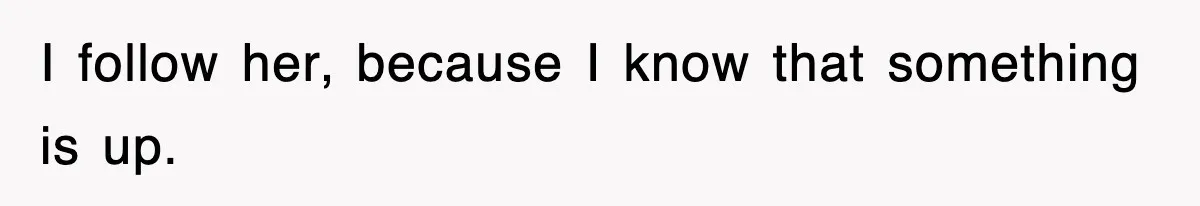 I follow her, because I know that something is up.