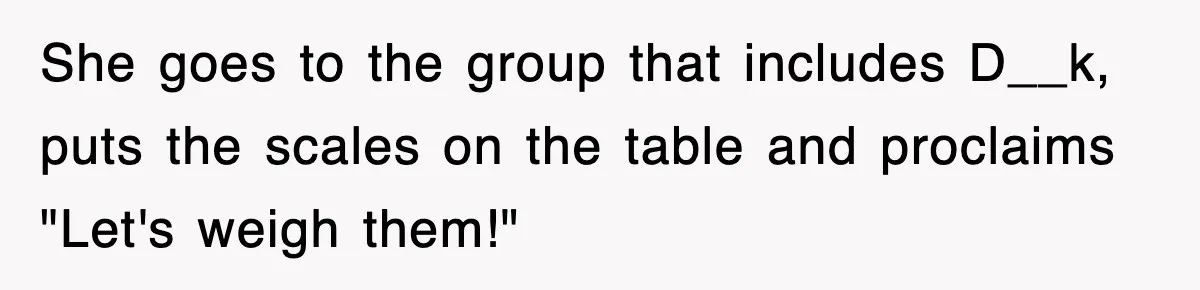 She goes to the group that includes D__k, puts the scales on the table and proclaims "Let's weigh them!"