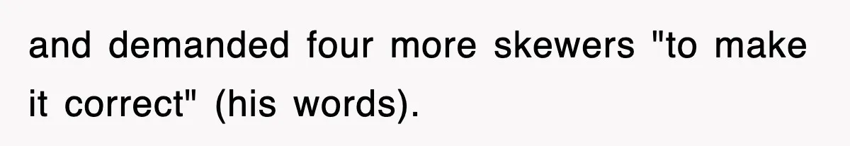 and demanded four more skewers "to make it correct" (his words).