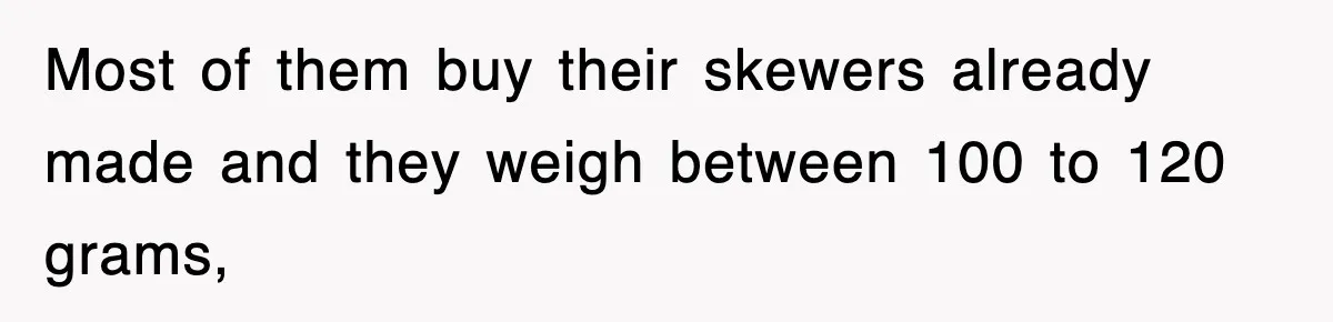 Most of them buy their skewers already made and they weigh between 100 to 120 grams,