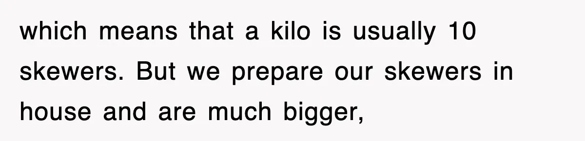 which means that a kilo is usually 10 skewers. But we prepare our skewers in house and are much bigger,