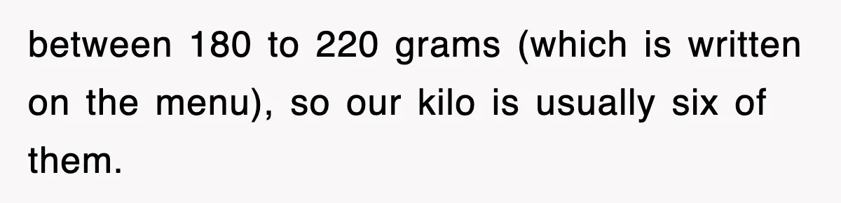 between 180 to 220 grams (which is written on the menu), so our kilo is usually six of them.