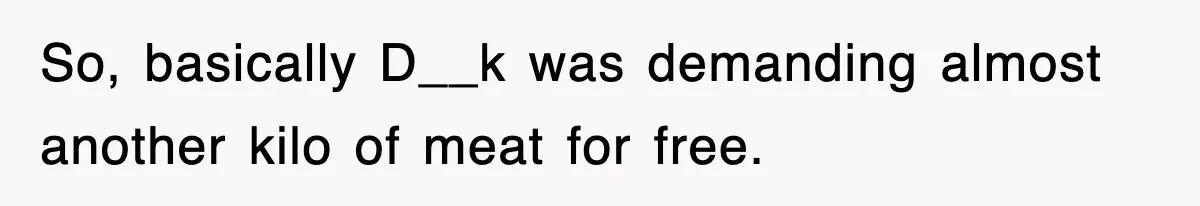 So, basically D__k was demanding almost another kilo of meat for free.
