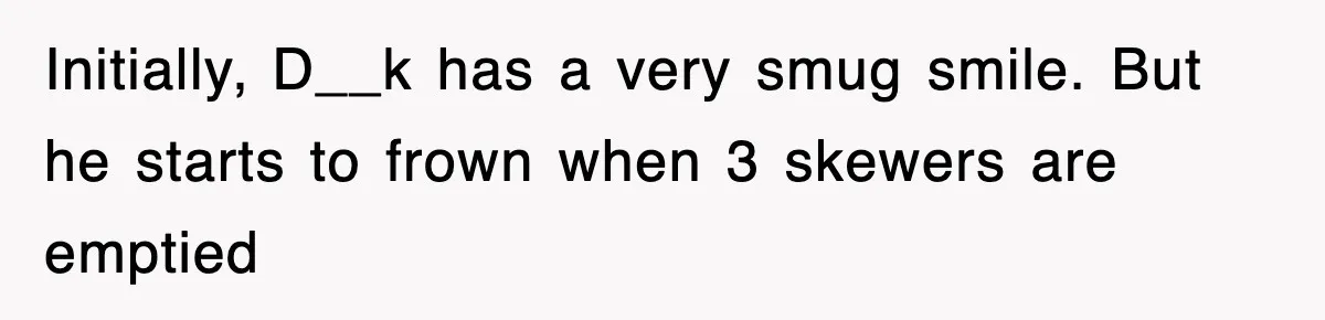 Initially, D__k has a very smug smile. But he starts to frown when 3 skewers are emptied