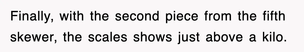 Finally, with the second piece from the fifth skewer, the scales shows just above a kilo.