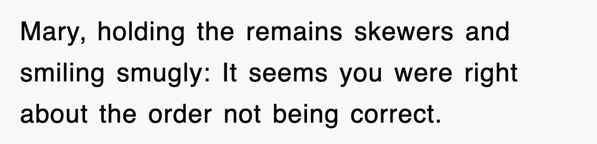 Mary, holding the remains skewers and smiling smugly: It seems you were right about the order not being correct.