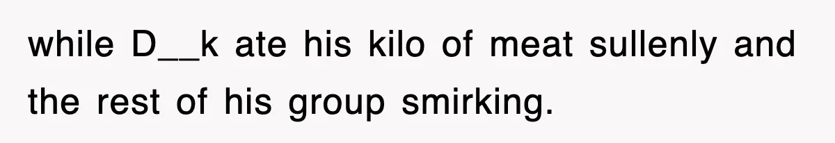 while D__k ate his kilo of meat sullenly and the rest of his group smirking.