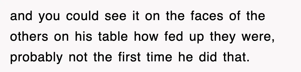 and you could see it on the faces of the others on his table how fed up they were, probably not the first time he did that.