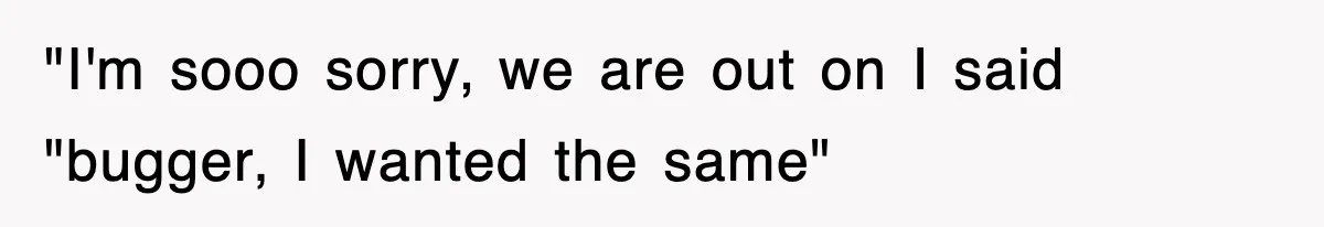 "I'm sooo sorry, we are out on I said "bugger, I wanted the same"