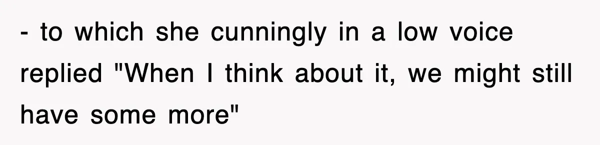 - to which she cunningly in a low voice replied "When I think about it, we might still have some more"