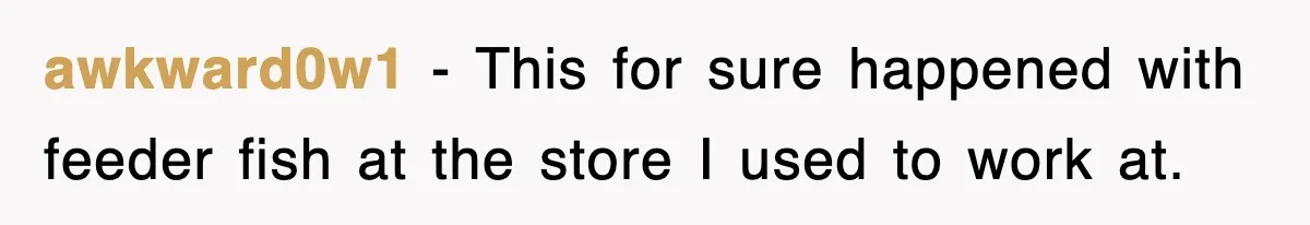 awkward0w1 − This for sure happened with feeder fish at the store I used to work at.