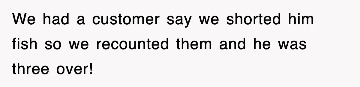 We had a customer say we shorted him fish so we recounted them and he was three over!