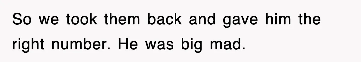 So we took them back and gave him the right number. He was big mad.
