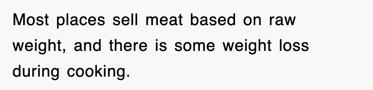 Most places sell meat based on raw weight, and there is some weight loss during cooking.