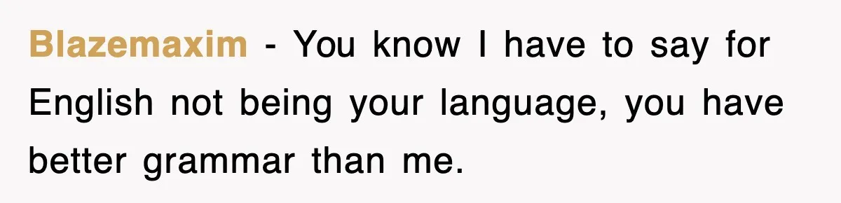 Blazemaxim − You know I have to say for English not being your language, you have better grammar than me.